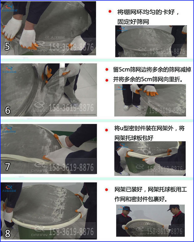 第五步：將旋振篩繃網(wǎng)環(huán)均勻的卡好固定好篩網(wǎng)第六步：留5cm篩網(wǎng)邊將多余的篩網(wǎng)減掉，并將多余的5cm篩網(wǎng)向里折第七步：將u型密封件裝在網(wǎng)架外，將網(wǎng)架托球板包好第八步：網(wǎng)架已裝好，網(wǎng)架托球板用工作網(wǎng)和密封件包裹好。